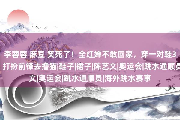 李蓉蓉 麻豆 笑死了！全红婵不敢回家，穿一对鞋3330元通顺鞋，打扮前锋去撸猫|鞋子|裙子|陈艺文|奥运会|跳水通顺员|海外跳水赛事