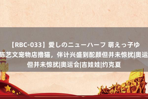 【RBC-033】愛しのニューハーフ 萌えっ子ゆか 全红婵陈芋汐陈艺文宠物店撸猫，伴计兴盛到酡颜但并未惊扰|奥运会|吉娃娃|约克夏