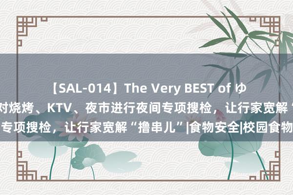 【SAL-014】The Very BEST of ゆか 鄂托克旗商场监督惩办局对烧烤、KTV、夜市进行夜间专项搜检，让行家宽解“撸串儿”|食物安全|校园食物