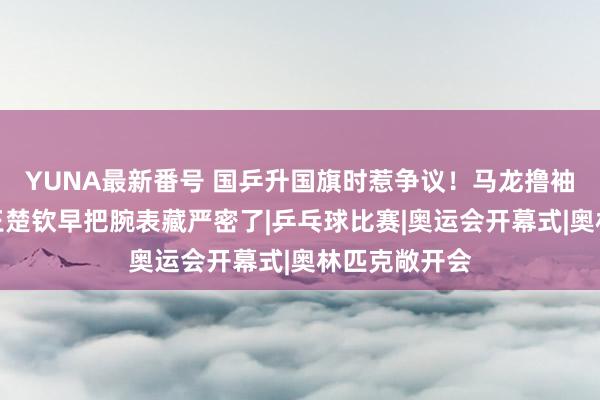 YUNA最新番号 国乒升国旗时惹争议！马龙撸袖子秀腕表，王楚钦早把腕表藏严密了|乒乓球比赛|奥运会开幕式|奥林匹克敞开会