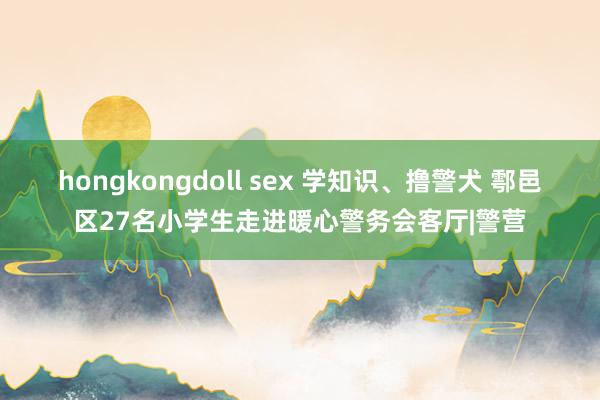 hongkongdoll sex 学知识、撸警犬 鄠邑区27名小学生走进暖心警务会客厅|警营