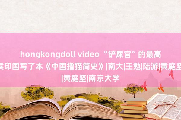 hongkongdoll video “铲屎官”的最高意境！是侯印国写了本《中国撸猫简史》|南大|王勉|陆游|黄庭坚|南京大学