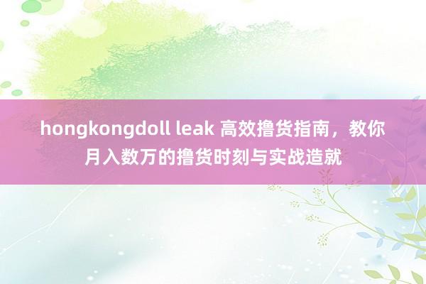 hongkongdoll leak 高效撸货指南，教你月入数万的撸货时刻与实战造就