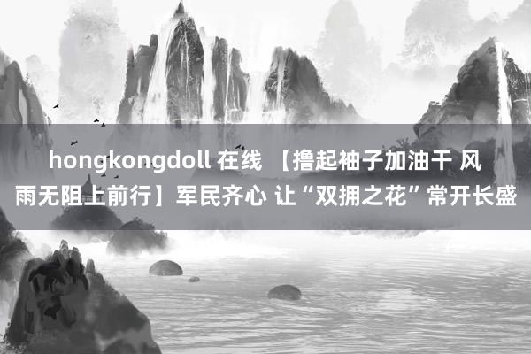 hongkongdoll 在线 【撸起袖子加油干 风雨无阻上前行】军民齐心 让“双拥之花”常开长盛