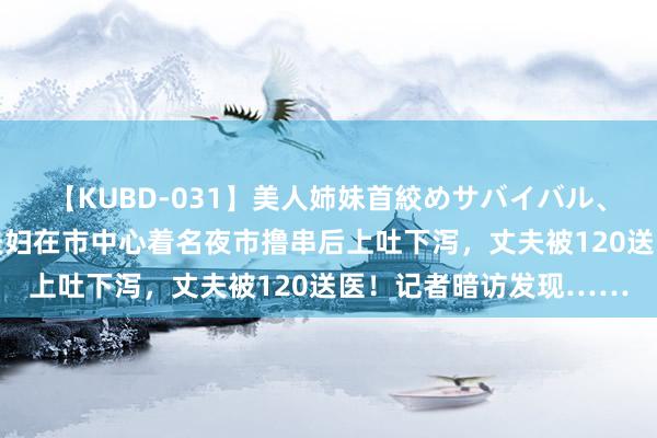 【KUBD-031】美人姉妹首絞めサバイバル、私生きる 作孽！上海夫妇在市中心着名夜市撸串后上吐下泻，丈夫被120送医！记者暗访发现……