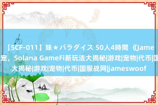 【SCF-011】妹★パラダイス 50人4時間 《JamesWoof》零资本撸萌宠，Solana GameFi新玩法大揭秘|游戏|宠物|代币|国服战网|jameswoof