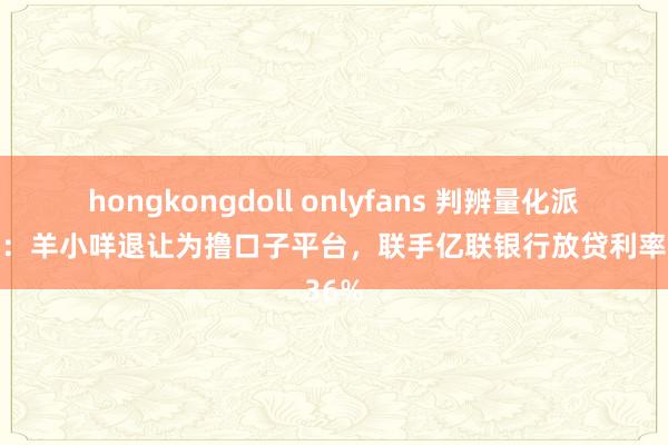 hongkongdoll onlyfans 判辨量化派（二）：羊小咩退让为撸口子平台，联手亿联银行放贷利率超36%