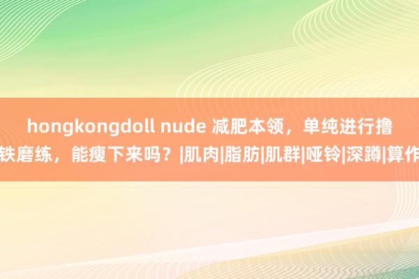 hongkongdoll nude 减肥本领，单纯进行撸铁磨练，能瘦下来吗？|肌肉|脂肪|肌群|哑铃|深蹲|算作