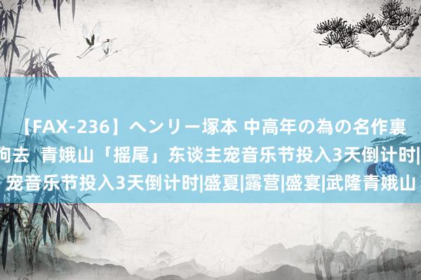 【FAX-236】ヘンリー塚本 中高年の為の名作裏ビデオ集 青娥山免费撸狗去  青娥山「摇尾」东谈主宠音乐节投入3天倒计时|盛夏|露营|盛宴|武隆青娥山