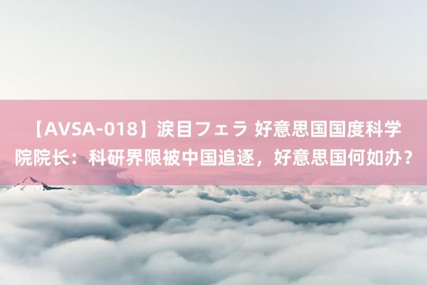 【AVSA-018】涙目フェラ 好意思国国度科学院院长：科研界限被中国追逐，好意思国何如办？