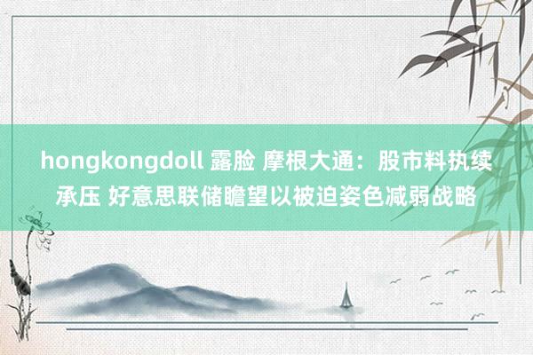 hongkongdoll 露脸 摩根大通：股市料执续承压 好意思联储瞻望以被迫姿色减弱战略