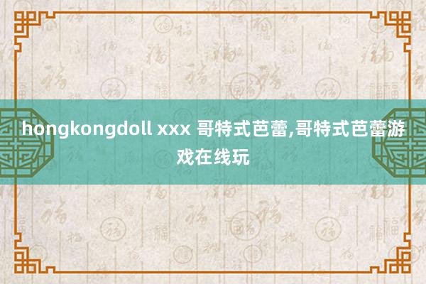 hongkongdoll xxx 哥特式芭蕾，哥特式芭蕾游戏在线玩