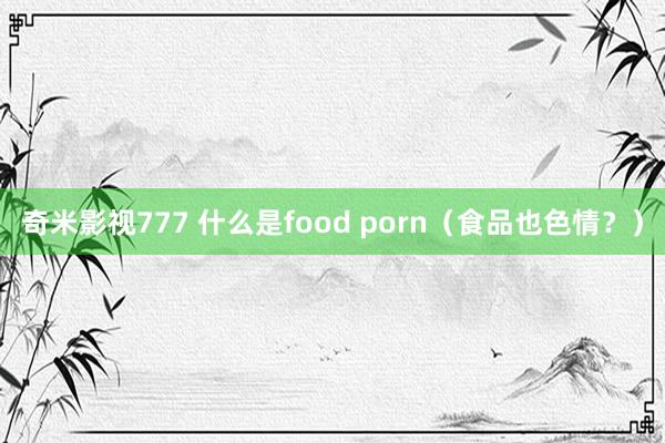 奇米影视777 什么是food porn（食品也色情？）