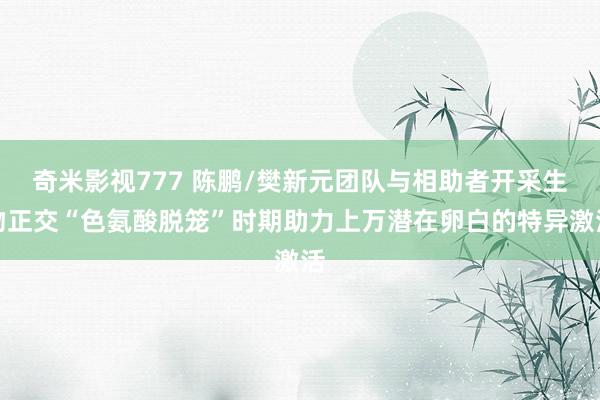 奇米影视777 陈鹏/樊新元团队与相助者开采生物正交“色氨酸脱笼”时期助力上万潜在卵白的特异激活