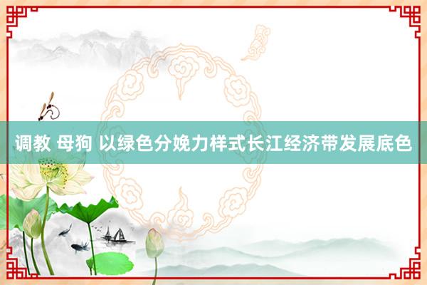 调教 母狗 以绿色分娩力样式长江经济带发展底色