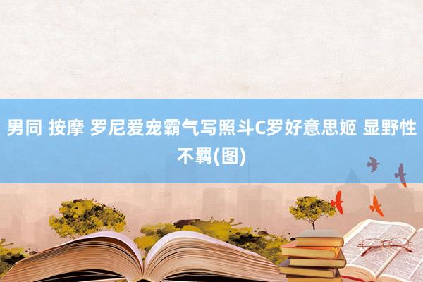 男同 按摩 罗尼爱宠霸气写照斗C罗好意思姬 显野性不羁(图)