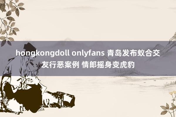 hongkongdoll onlyfans 青岛发布蚁合交友行恶案例 情郎摇身变虎豹