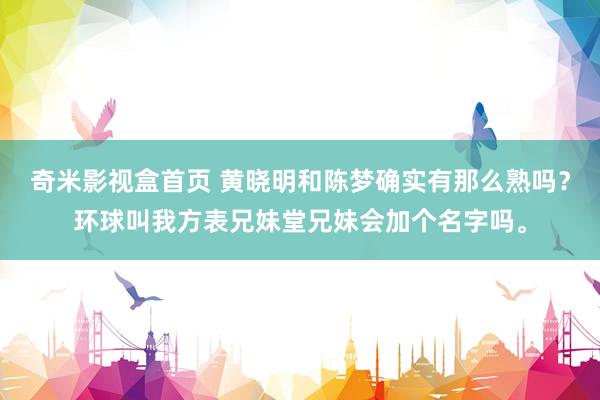 奇米影视盒首页 黄晓明和陈梦确实有那么熟吗？环球叫我方表兄妹堂兄妹会加个名字吗。