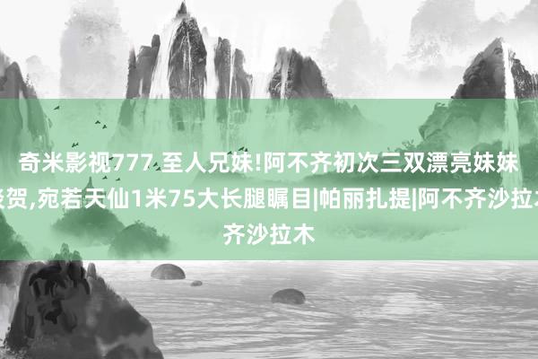 奇米影视777 至人兄妹!阿不齐初次三双漂亮妹妹谈贺，宛若天仙1米75大长腿瞩目|帕丽扎提|阿不齐沙拉木