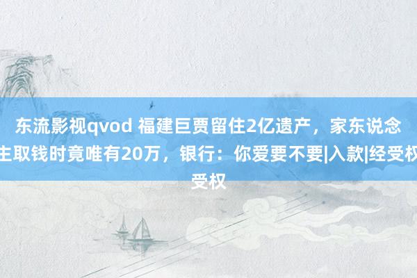 东流影视qvod 福建巨贾留住2亿遗产，家东说念主取钱时竟唯有20万，银行：你爱要不要|入款|经受权