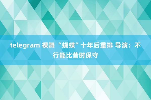 telegram 裸舞 “蝴蝶”十年后重排 导演：不行能比昔时保守