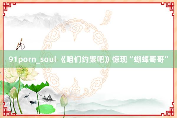 91porn_soul 《咱们约聚吧》惊现“蝴蝶哥哥”