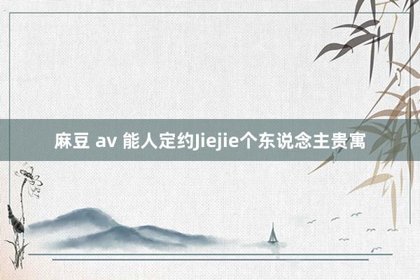 麻豆 av 能人定约Jiejie个东说念主贵寓