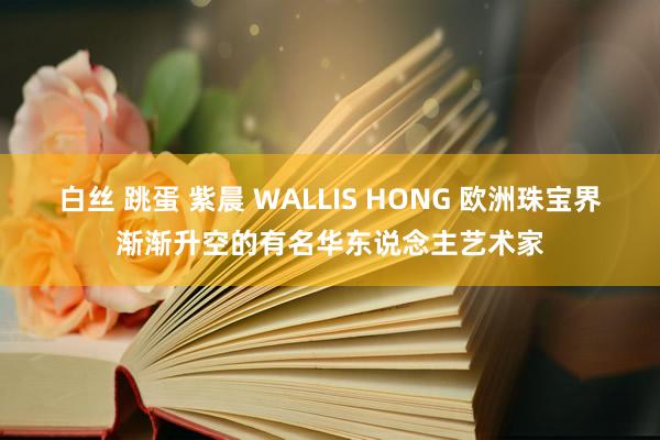 白丝 跳蛋 紫晨 WALLIS HONG 欧洲珠宝界渐渐升空的有名华东说念主艺术家