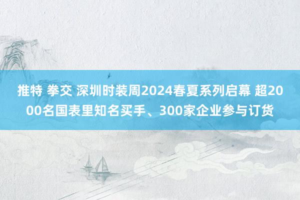 推特 拳交 深圳时装周2024春夏系列启幕 超2000名国表里知名买手、300家企业参与订货