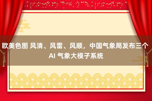 欧美色图 风清、风雷、风顺，中国气象局发布三个 AI 气象大模子系统