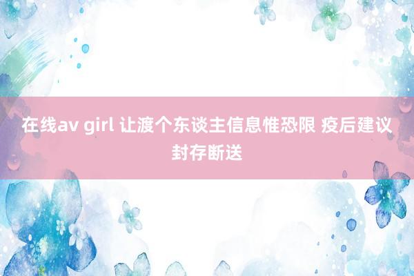 在线av girl 让渡个东谈主信息惟恐限 疫后建议封存断送