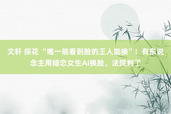 文轩 探花 “唯一能看到脸的王人能换”！有东说念主用暗恋女生AI换脸，法院判了