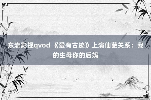 东流影视qvod 《爱有古迹》上演仙葩关系：我的生母你的后妈