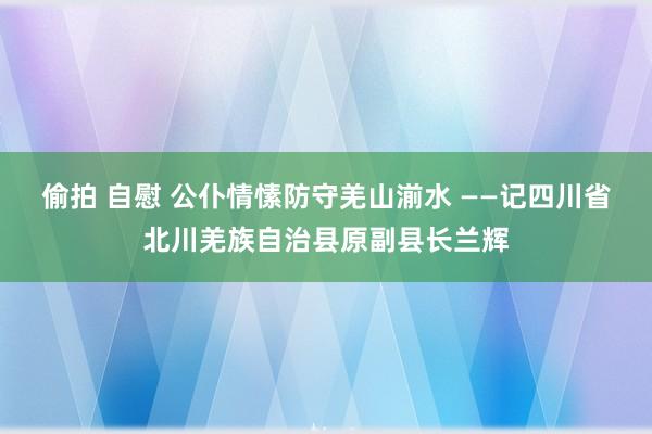 偷拍 自慰 公仆情愫防守羌山湔水 ——记四川省北川羌族自治县原副县长兰辉