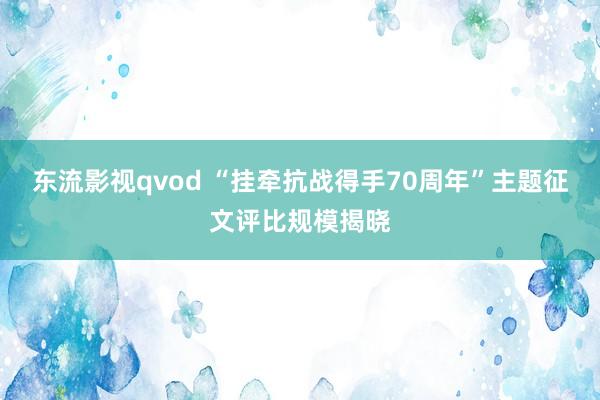 东流影视qvod “挂牵抗战得手70周年”主题征文评比规模揭晓