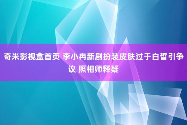 奇米影视盒首页 李小冉新剧扮装皮肤过于白皙引争议 照相师释疑