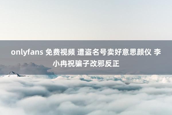 onlyfans 免费视频 遭盗名号卖好意思颜仪 李小冉祝骗子改邪反正