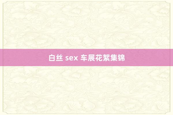 白丝 sex 车展花絮集锦