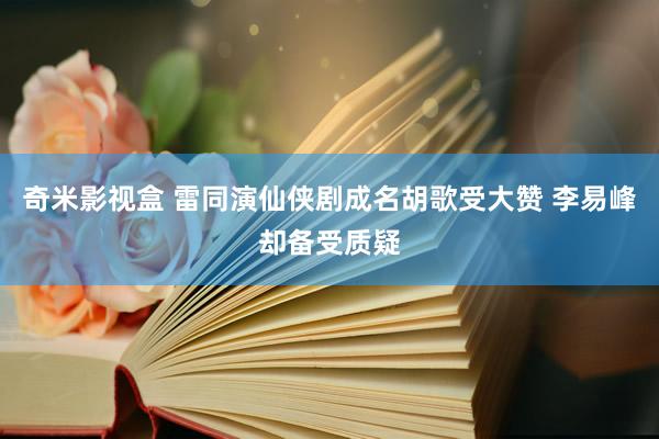 奇米影视盒 雷同演仙侠剧成名胡歌受大赞 李易峰却备受质疑