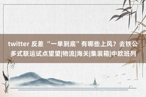 twitter 反差 “一单到底”有哪些上风？去铁公多式联运试点望望|物流|海关|集装箱|中欧班列