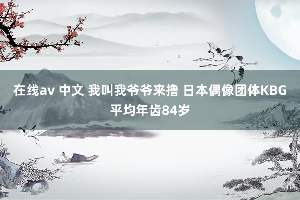 在线av 中文 我叫我爷爷来撸 日本偶像团体KBG平均年齿84岁