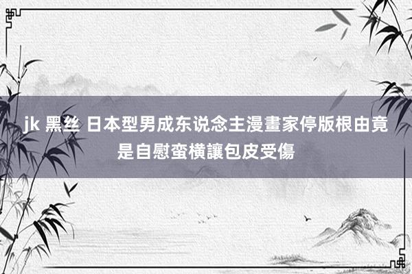 jk 黑丝 日本型男成东说念主漫畫家停版　根由竟是自慰蛮横讓包皮受傷