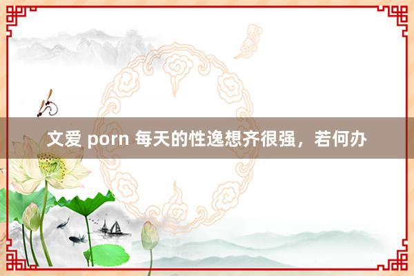 文爱 porn 每天的性逸想齐很强，若何办