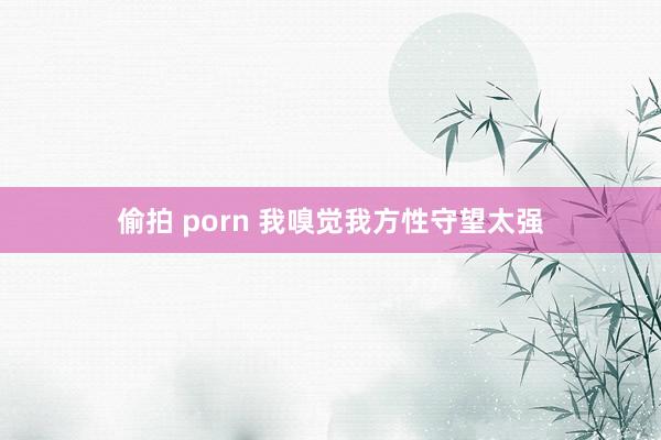 偷拍 porn 我嗅觉我方性守望太强