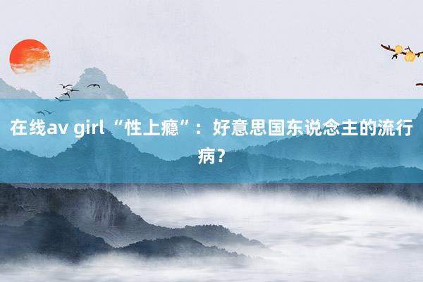 在线av girl “性上瘾”：好意思国东说念主的流行病？