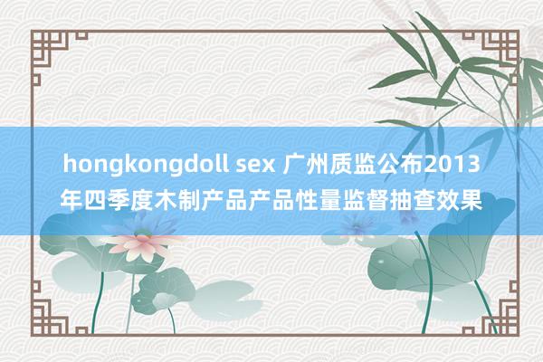 hongkongdoll sex 广州质监公布2013年四季度木制产品产品性量监督抽查效果