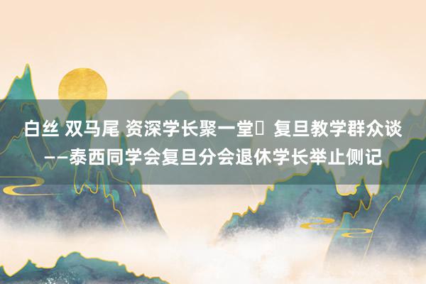 白丝 双马尾 资深学长聚一堂	复旦教学群众谈 ——泰西同学会复旦分会退休学长举止侧记