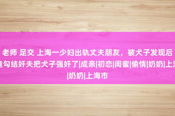 老师 足交 上海一少妇出轨丈夫朋友，被犬子发现后，竟勾结奸夫把犬子强奸了|成亲|初恋|闺蜜|偷情|奶奶|上海市