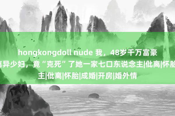 hongkongdoll nude 我，48岁千万富豪，婚内出轨33岁离异少妇，竟“克死”了她一家七口东说念主|仳离|怀胎|成婚|开房|婚外情