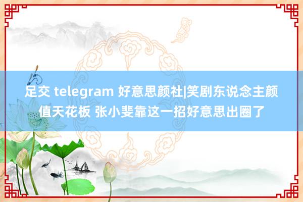 足交 telegram 好意思颜社|笑剧东说念主颜值天花板 张小斐靠这一招好意思出圈了